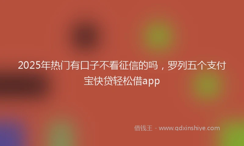 2025年热门有口子不看征信的吗，罗列五个支付宝快贷轻松借app