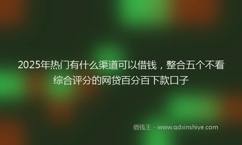 2025年热门有什么渠道可以借钱，整合五个不看综合评分的网贷百分百下款口子