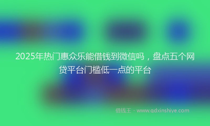 2025年热门惠众乐能借钱到微信吗，盘点五个网贷平台门槛低一点的平台