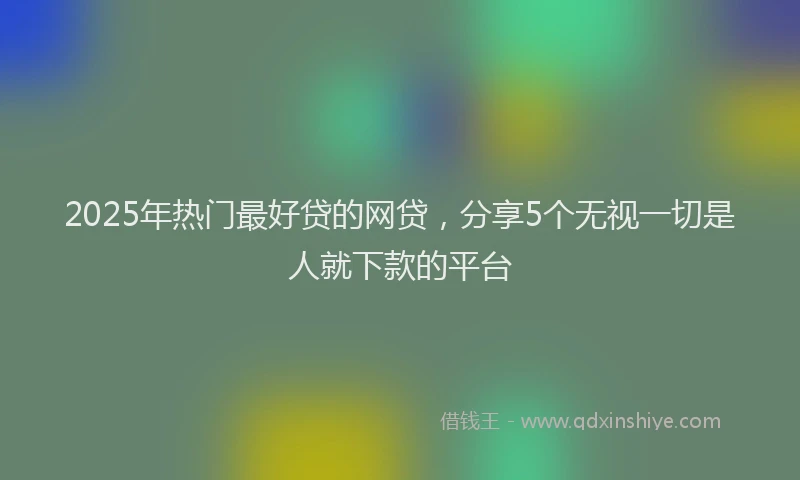 2025年热门最好贷的网贷，分享5个无视一切是人就下款的平台