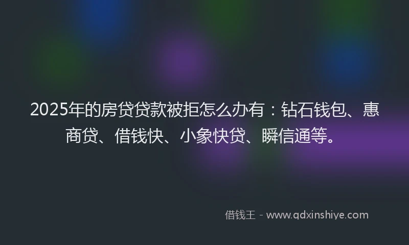 2025年的房贷贷款被拒怎么办有：钻石钱包、惠商贷、借钱快、小象快贷、瞬信通等。