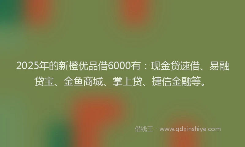 2025年的新橙优品借6000有：现金贷速借、易融贷宝、金鱼商城、掌上贷、捷信金融等。