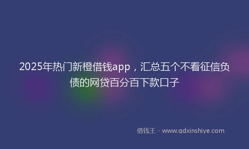 2025年热门新橙借钱app，汇总五个不看征信负债的网贷百分百下款口子