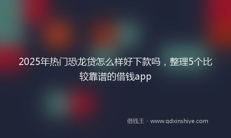 2025年热门恐龙贷怎么样好下款吗，整理5个比较靠谱的借钱app