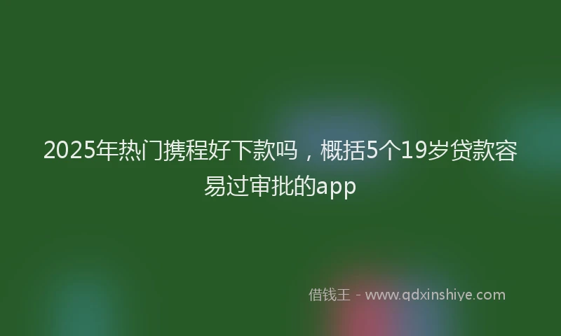 2025年热门携程好下款吗，概括5个19岁贷款容易过审批的app