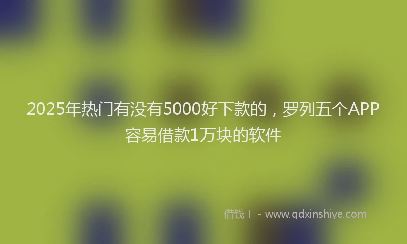 2025年热门有没有5000好下款的，罗列五个APP容易借款1万块的软件