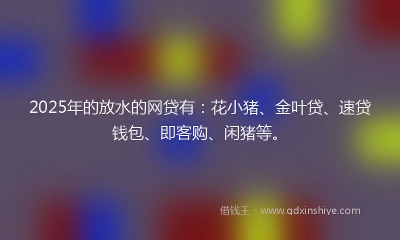 2025年的放水的网贷有：花小猪、金叶贷、速贷钱包、即客购、闲猪等。