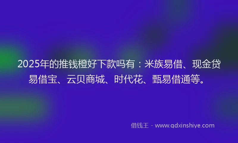 2025年的推钱橙好下款吗有：米族易借、现金贷易借宝、云贝商城、时代花、甄易借通等。