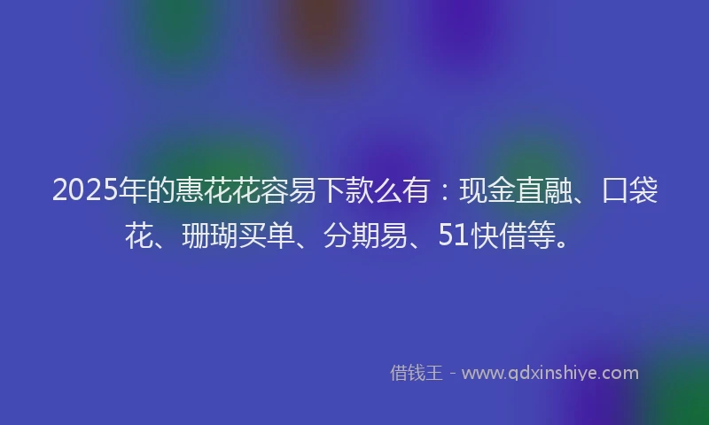 2025年的惠花花容易下款么有：现金直融、口袋花、珊瑚买单、分期易、51快借等。