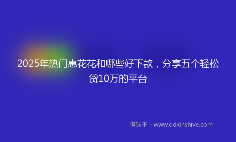 2025年热门惠花花和哪些好下款，分享五个轻松贷10万的平台