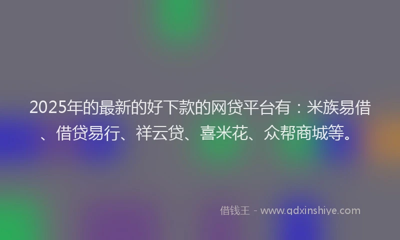 2025年的最新的好下款的网贷平台有：米族易借、借贷易行、祥云贷、喜米花、众帮商城等。