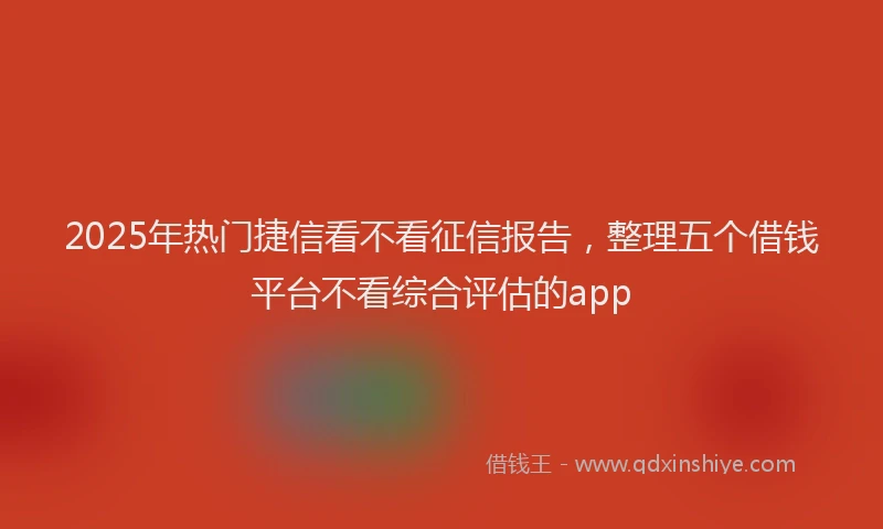 2025年热门捷信看不看征信报告，整理五个借钱平台不看综合评估的app
