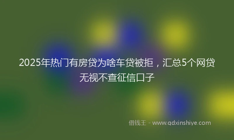 2025年热门有房贷为啥车贷被拒，汇总5个网贷无视不查征信口子