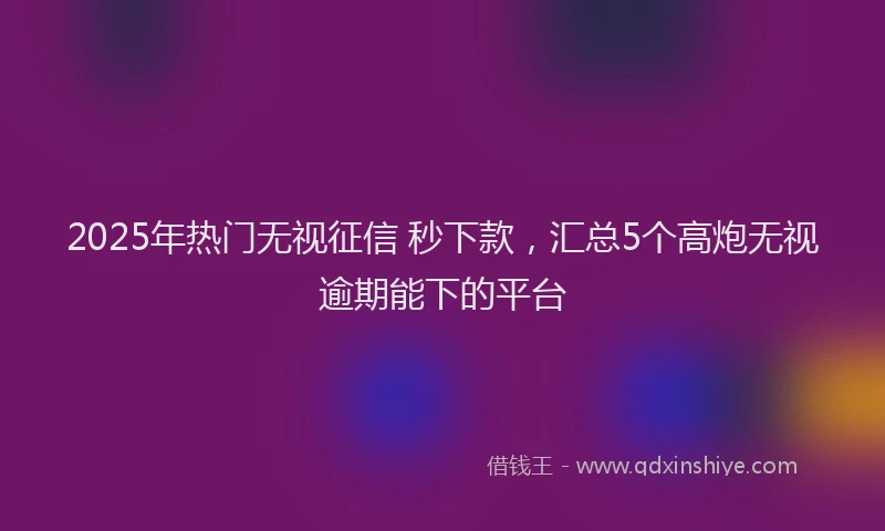 2025年热门无视征信 秒下款，汇总5个高炮无视逾期能下的平台