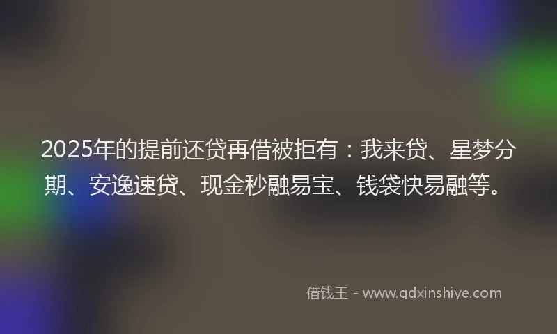 2025年的提前还贷再借被拒有：我来贷、星梦分期、安逸速贷、现金秒融易宝、钱袋快易融等。