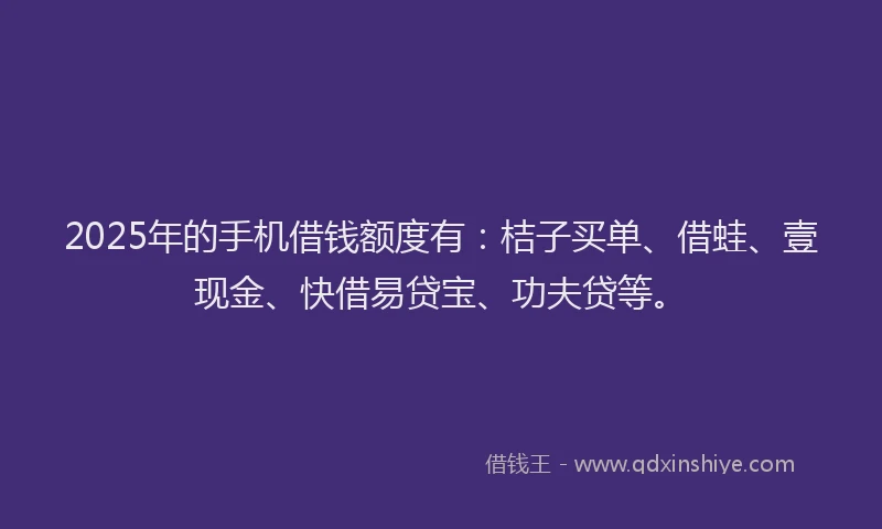 2025年的手机借钱额度有：桔子买单、借蛙、壹现金、快借易贷宝、功夫贷等。