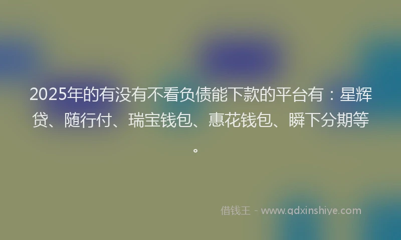 2025年的有没有不看负债能下款的平台有：星辉贷、随行付、瑞宝钱包、惠花钱包、瞬下分期等。