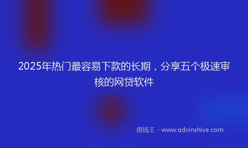2025年热门最容易下款的长期，分享五个极速审核的网贷软件