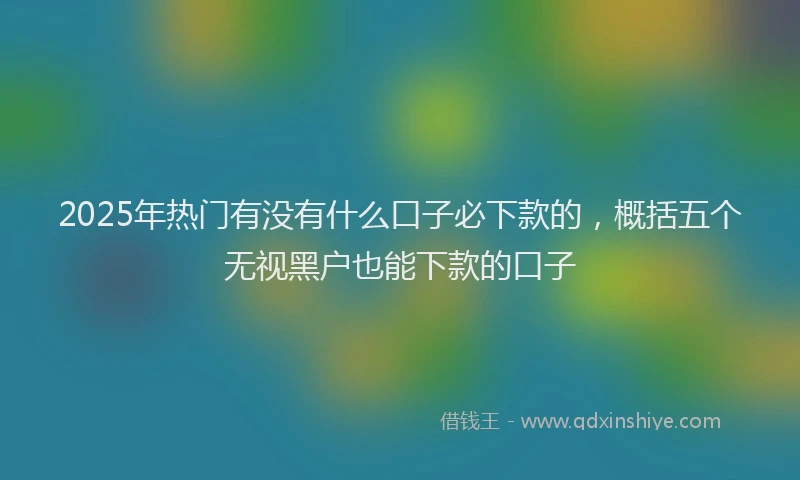 2025年热门有没有什么口子必下款的，概括五个无视黑户也能下款的口子