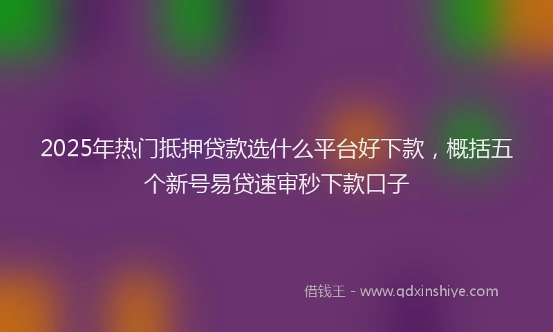 2025年热门抵押贷款选什么平台好下款，概括五个新号易贷速审秒下款口子