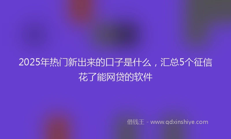 2025年热门新出来的口子是什么，汇总5个征信花了能网贷的软件