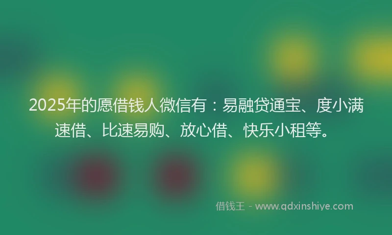 2025年的愿借钱人微信有：易融贷通宝、度小满速借、比速易购、放心借、快乐小租等。