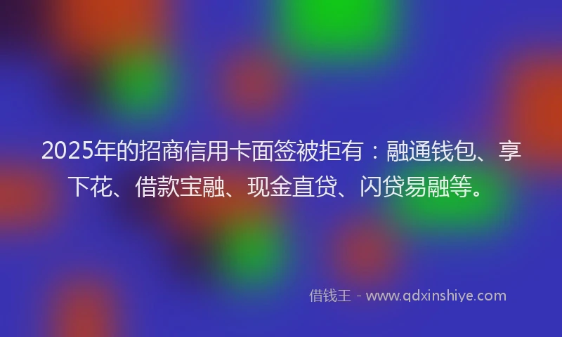 2025年的招商信用卡面签被拒有：融通钱包、享下花、借款宝融、现金直贷、闪贷易融等。