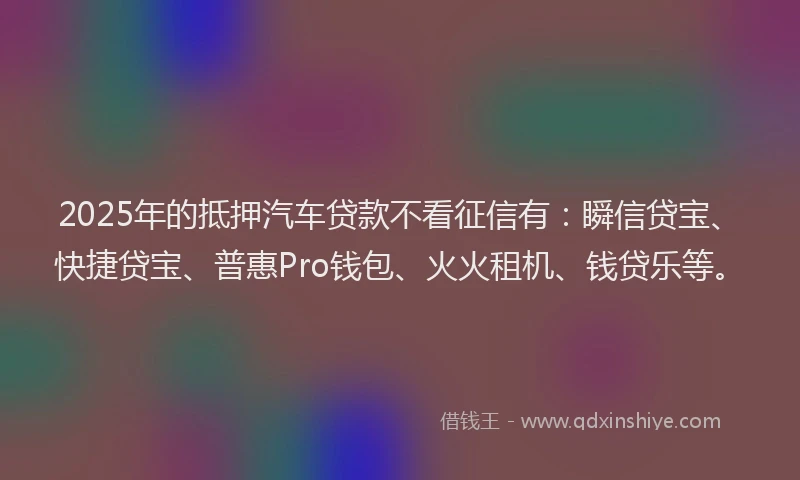 2025年的抵押汽车贷款不看征信有：瞬信贷宝、快捷贷宝、普惠Pro钱包、火火租机、钱贷乐等。