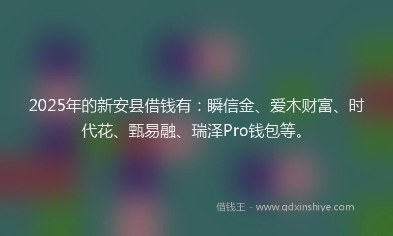 2025年的新安县借钱有：瞬信金、爱木财富、时代花、甄易融、瑞泽Pro钱包等。