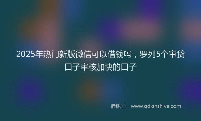 2025年热门新版微信可以借钱吗，罗列5个审贷口子审核加快的口子