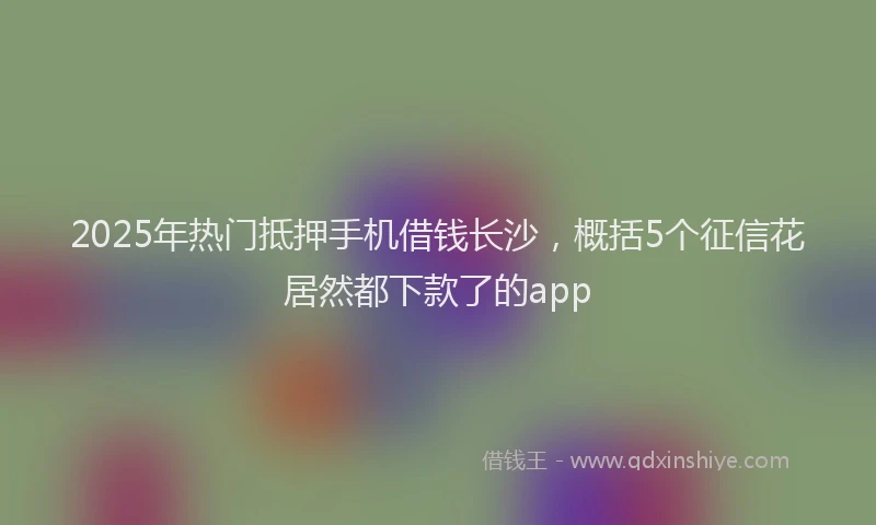2025年热门抵押手机借钱长沙，概括5个征信花居然都下款了的app