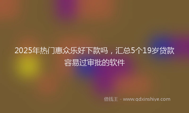 2025年热门惠众乐好下款吗，汇总5个19岁贷款容易过审批的软件