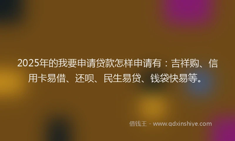 2025年的我要申请贷款怎样申请有：吉祥购、信用卡易借、还呗、民生易贷、钱袋快易等。