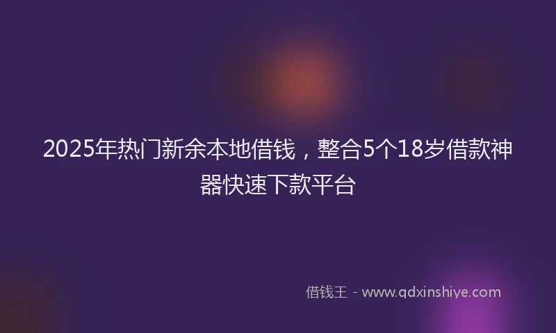 2025年热门新余本地借钱，整合5个18岁借款神器快速下款平台