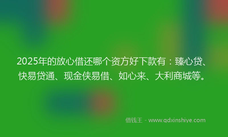 2025年的放心借还哪个资方好下款有：臻心贷、快易贷通、现金侠易借、如心来、大利商城等。