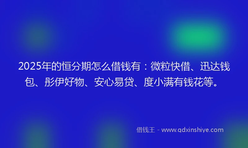 2025年的恒分期怎么借钱有：微粒快借、迅达钱包、彤伊好物、安心易贷、度小满有钱花等。