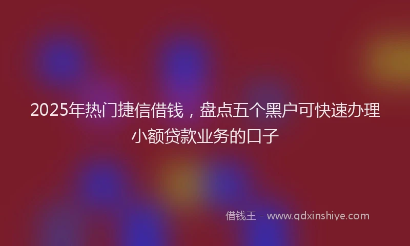 2025年热门捷信借钱，盘点五个黑户可快速办理小额贷款业务的口子