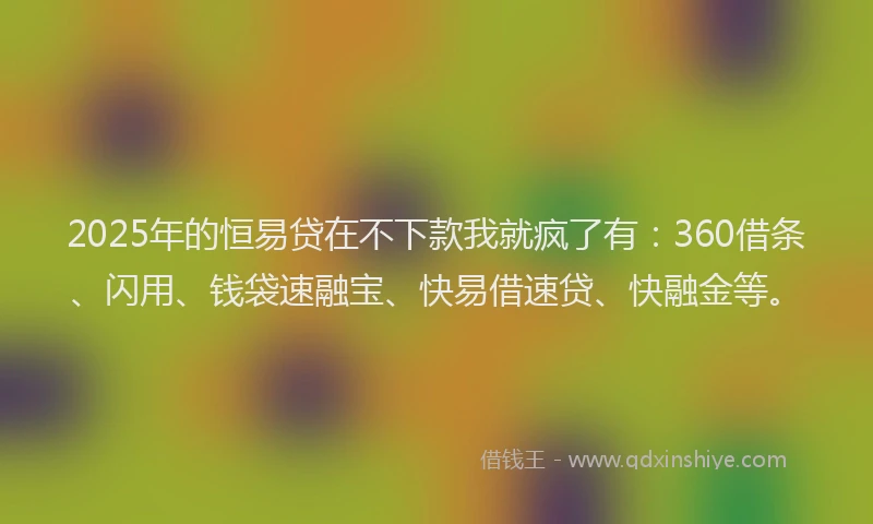 2025年的恒易贷在不下款我就疯了有：360借条、闪用、钱袋速融宝、快易借速贷、快融金等。
