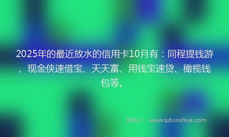 2025年的最近放水的信用卡10月有：同程提钱游、现金侠速借宝、天天富、用钱宝速贷、橄榄钱包等。