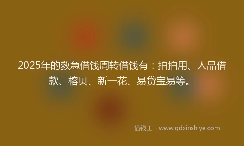 2025年的救急借钱周转借钱有：拍拍用、人品借款、榕贝、新一花、易贷宝易等。