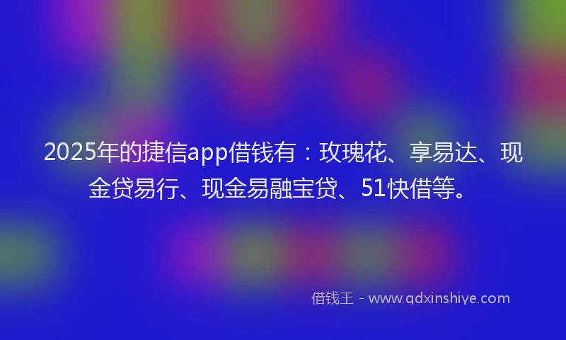 2025年的捷信app借钱有：玫瑰花、享易达、现金贷易行、现金易融宝贷、51快借等。