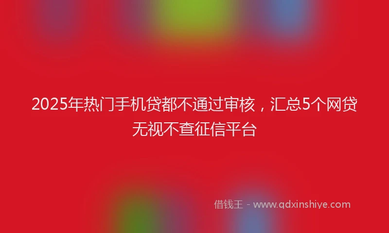 2025年热门手机贷都不通过审核，汇总5个网贷无视不查征信平台
