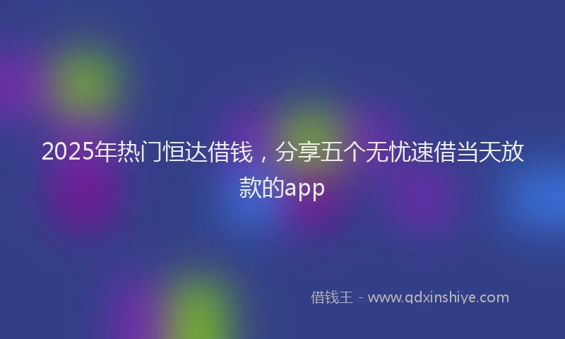 2025年热门恒达借钱，分享五个无忧速借当天放款的app