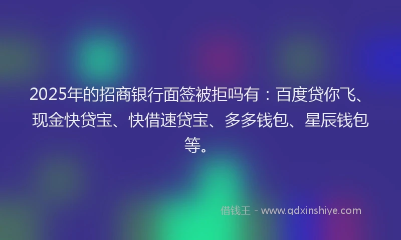 2025年的招商银行面签被拒吗有：百度贷你飞、现金快贷宝、快借速贷宝、多多钱包、星辰钱包等。
