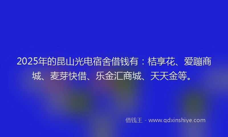 2025年的昆山光电宿舍借钱有：桔享花、爱蹦商城、麦芽快借、乐金汇商城、天天金等。