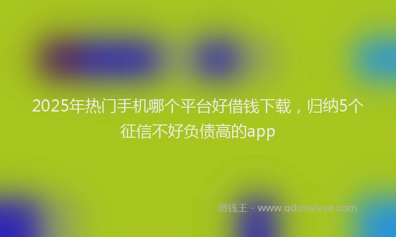 2025年热门手机哪个平台好借钱下载，归纳5个征信不好负债高的app