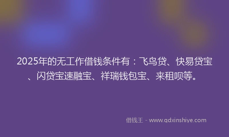 2025年的无工作借钱条件有：飞鸟贷、快易贷宝、闪贷宝速融宝、祥瑞钱包宝、来租呗等。
