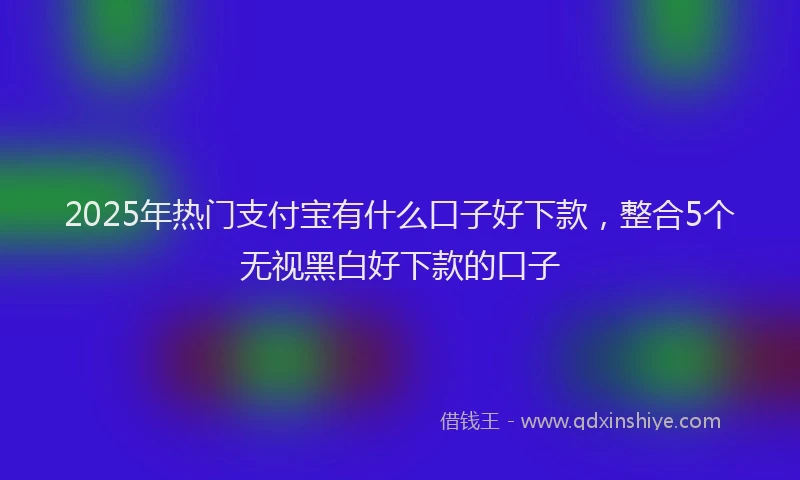 2025年热门支付宝有什么口子好下款，整合5个无视黑白好下款的口子