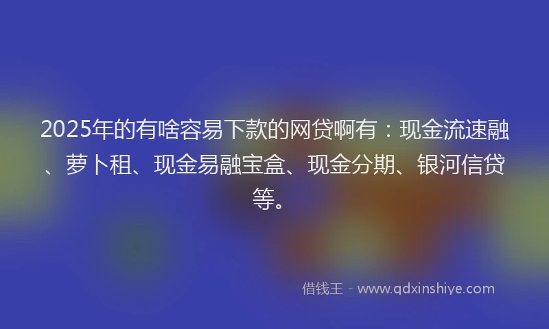 2025年的有啥容易下款的网贷啊有：现金流速融、萝卜租、现金易融宝盒、现金分期、银河信贷等。