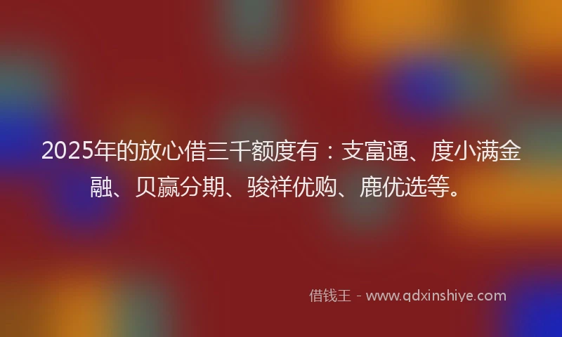 2025年的放心借三千额度有：支富通、度小满金融、贝赢分期、骏祥优购、鹿优选等。